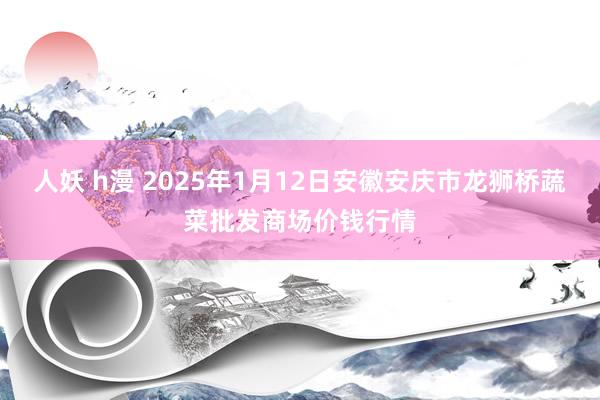 人妖 h漫 2025年1月12日安徽安庆市龙狮桥蔬菜批发商场价钱行情