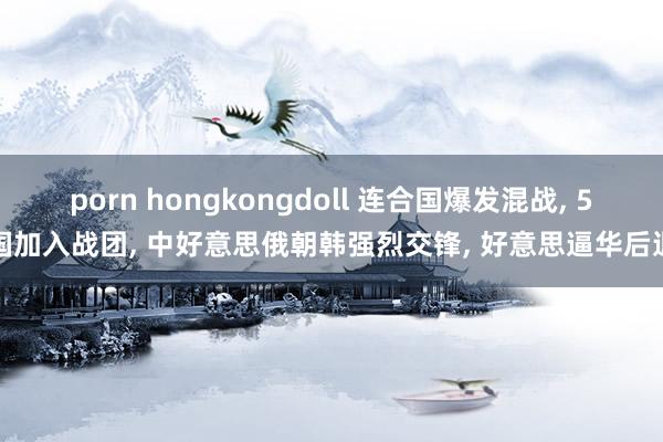 porn hongkongdoll 连合国爆发混战， 5国加入战团， 中好意思俄朝韩强烈交锋， 好意思逼华后退
