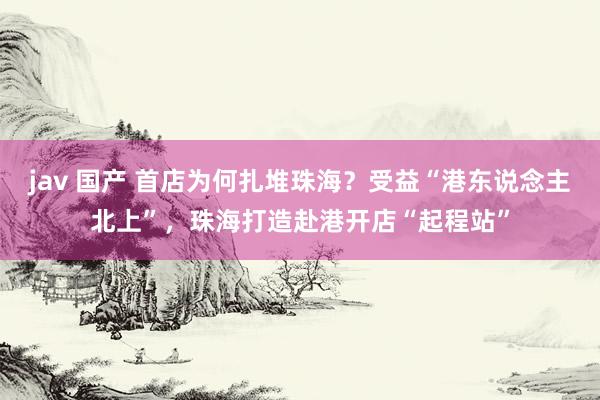 jav 国产 首店为何扎堆珠海？受益“港东说念主北上”，珠海打造赴港开店“起程站”