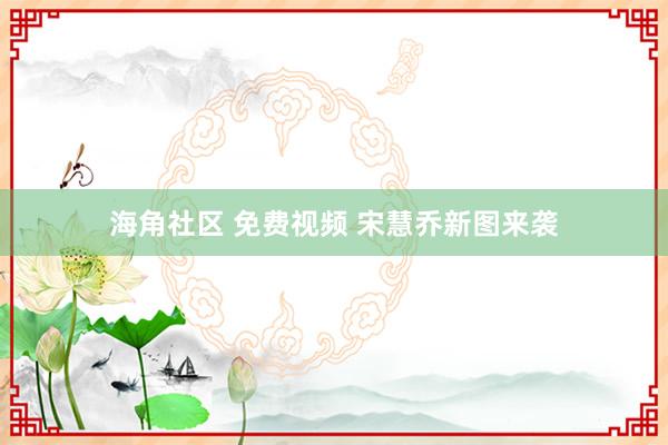 海角社区 免费视频 宋慧乔新图来袭
