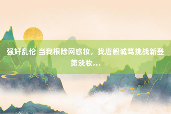 强奸乱伦 当我根除网感妆，找唐毅诚笃挑战新登第淡妆…