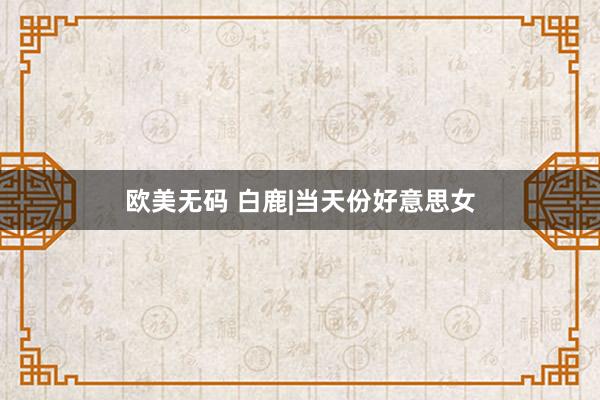 欧美无码 白鹿|当天份好意思女