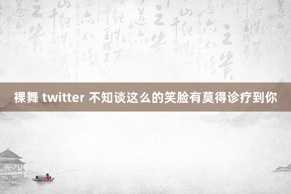 裸舞 twitter 不知谈这么的笑脸有莫得诊疗到你