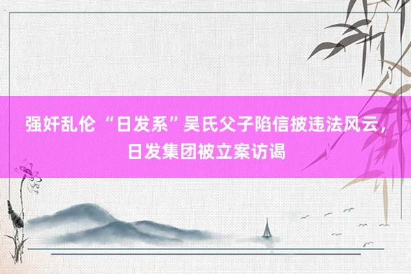 强奸乱伦 “日发系”吴氏父子陷信披违法风云，日发集团被立案访谒