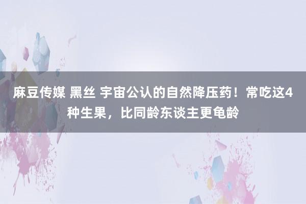 麻豆传媒 黑丝 宇宙公认的自然降压药！常吃这4种生果，比同龄东谈主更龟龄