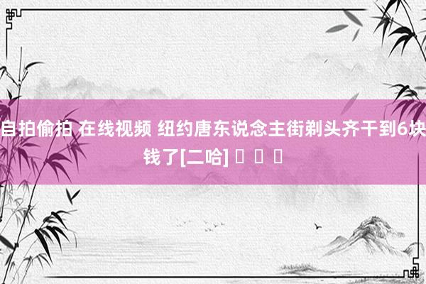 自拍偷拍 在线视频 纽约唐东说念主街剃头齐干到6块钱了[二哈] ​​​
