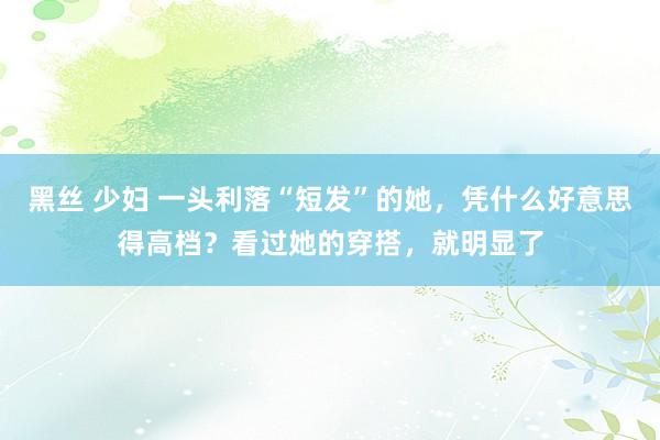 黑丝 少妇 一头利落“短发”的她，凭什么好意思得高档？看过她的穿搭，就明显了