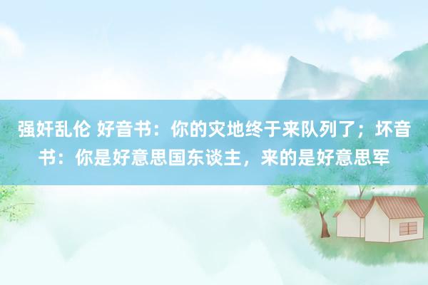 强奸乱伦 好音书：你的灾地终于来队列了；坏音书：你是好意思国东谈主，来的是好意思军