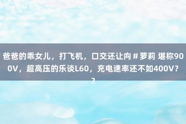 爸爸的乖女儿，打飞机，口交还让禸＃萝莉 堪称900V，超高压的乐谈L60，充电速率还不如400V？