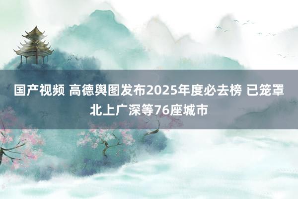 国产视频 高德舆图发布2025年度必去榜 已笼罩北上广深等76座城市