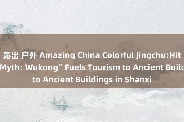 露出 户外 Amazing China Colorful Jingchu:Hit Game “Black Myth: Wukong”Fuels Tourism to Ancient Buildings in Shanxi
