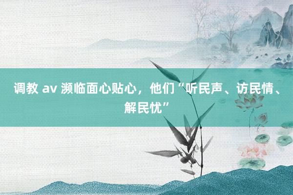 调教 av 濒临面心贴心，他们“听民声、访民情、解民忧”