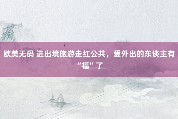 欧美无码 进出境旅游走红公共，爱外出的东谈主有“福”了