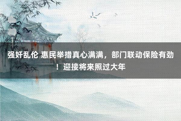 强奸乱伦 惠民举措真心满满，部门联动保险有劲！迎接将来照过大年
