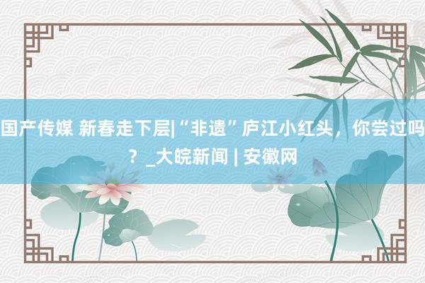 国产传媒 新春走下层|“非遗”庐江小红头，你尝过吗？_大皖新闻 | 安徽网