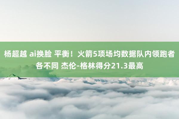 杨超越 ai换脸 平衡！火箭5项场均数据队内领跑者各不同 杰伦-格林得分21.3最高