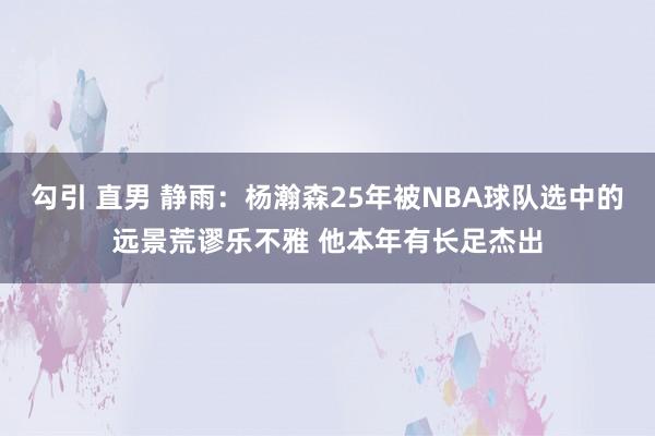 勾引 直男 静雨：杨瀚森25年被NBA球队选中的远景荒谬乐不雅 他本年有长足杰出