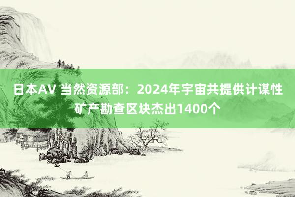 日本AV 当然资源部：2024年宇宙共提供计谋性矿产勘查区块杰出1400个