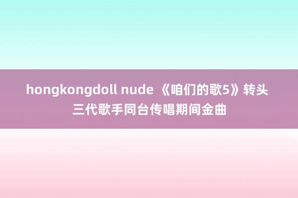 hongkongdoll nude 《咱们的歌5》转头 三代歌手同台传唱期间金曲