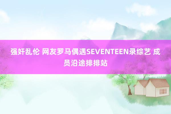 强奸乱伦 网友罗马偶遇SEVENTEEN录综艺 成员沿途排排站