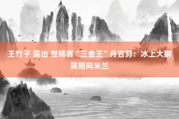 王竹子 露出 世锦赛“三金王”丹吉努：冰上大鹏展翅向米兰