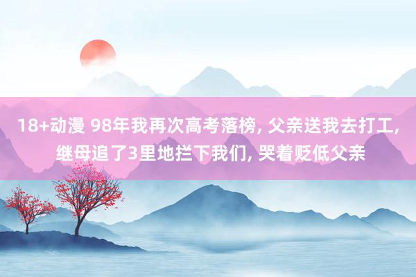 18+动漫 98年我再次高考落榜， 父亲送我去打工， 继母追了3里地拦下我们， 哭着贬低父亲
