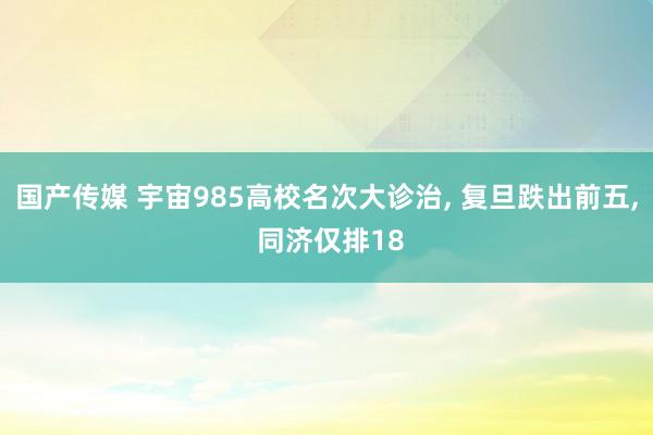 国产传媒 宇宙985高校名次大诊治， 复旦跌出前五， 同济仅排18