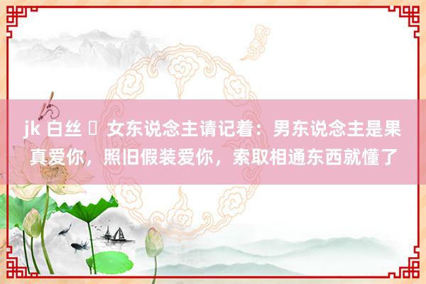 jk 白丝 ​女东说念主请记着：男东说念主是果真爱你，照旧假装爱你，索取相通东西就懂了