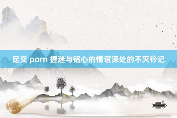 足交 porn 握迷与铭心的情谊深处的不灭钤记