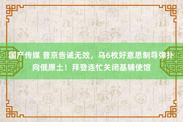国产传媒 普京告诫无效，乌6枚好意思制导弹扑向俄原土！拜登连忙关闭基辅使馆