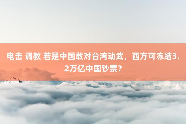 电击 调教 若是中国敢对台湾动武，西方可冻结3.2万亿中国钞票？