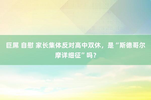 巨屌 自慰 家长集体反对高中双休，是“斯德哥尔摩详细征”吗？