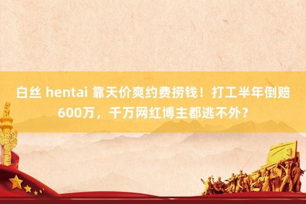 白丝 hentai 靠天价爽约费捞钱！打工半年倒赔600万，千万网红博主都逃不外？