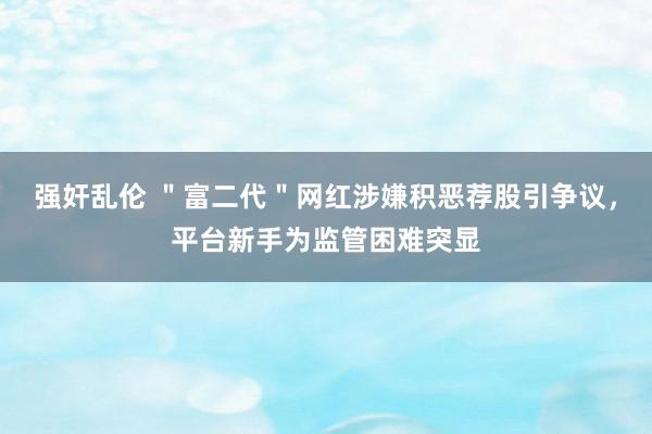 强奸乱伦 ＂富二代＂网红涉嫌积恶荐股引争议，平台新手为监管困难突显
