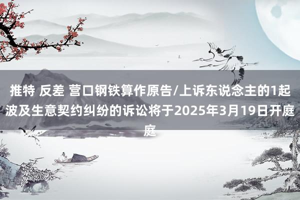 推特 反差 营口钢铁算作原告/上诉东说念主的1起波及生意契约纠纷的诉讼将于2025年3月19日开庭