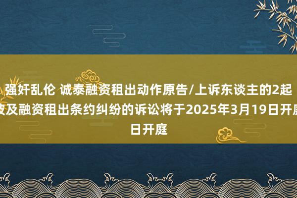 强奸乱伦 诚泰融资租出动作原告/上诉东谈主的2起波及融资租出条约纠纷的诉讼将于2025年3月19日开庭