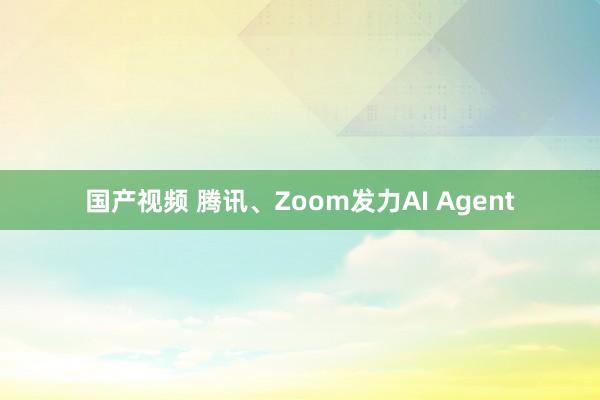 国产视频 腾讯、Zoom发力AI Agent