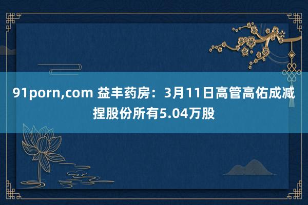91porn，com 益丰药房：3月11日高管高佑成减捏股份所有5.04万股