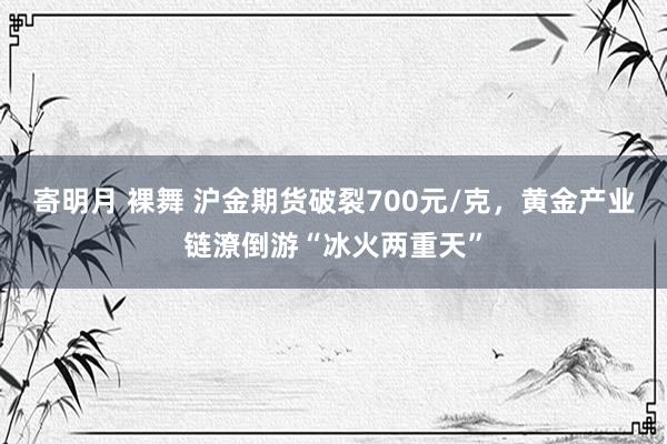 寄明月 裸舞 沪金期货破裂700元/克，黄金产业链潦倒游“冰火两重天”