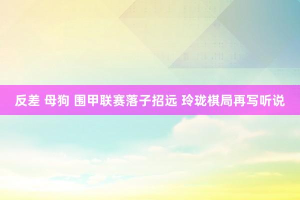 反差 母狗 围甲联赛落子招远 玲珑棋局再写听说
