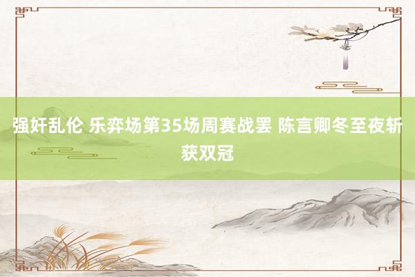 强奸乱伦 乐弈场第35场周赛战罢 陈言卿冬至夜斩获双冠