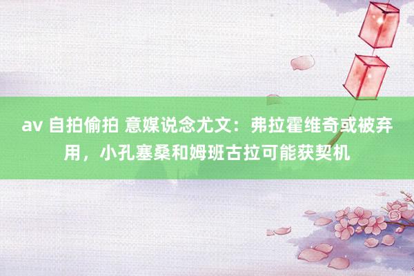 av 自拍偷拍 意媒说念尤文：弗拉霍维奇或被弃用，小孔塞桑和姆班古拉可能获契机