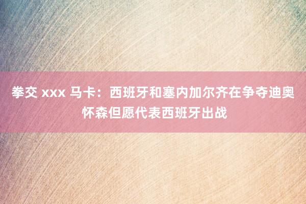 拳交 xxx 马卡：西班牙和塞内加尔齐在争夺迪奥 怀森但愿代表西班牙出战