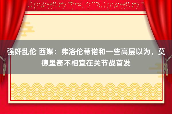 强奸乱伦 西媒：弗洛伦蒂诺和一些高层以为，莫德里奇不相宜在关节战首发
