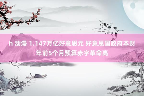 h 动漫 1.147万亿好意思元 好意思国政府本财年前5个月预算赤字革命高