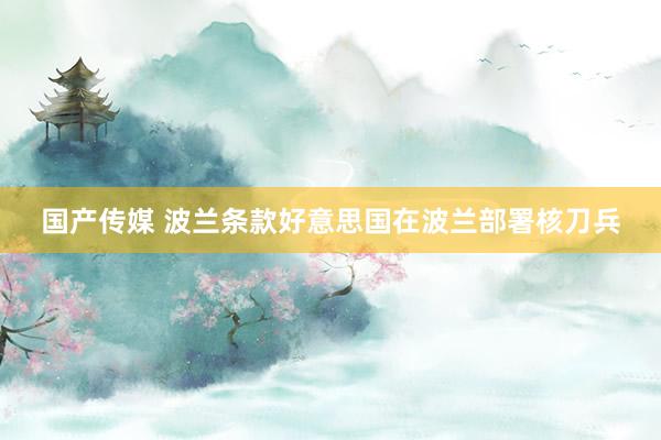 国产传媒 波兰条款好意思国在波兰部署核刀兵