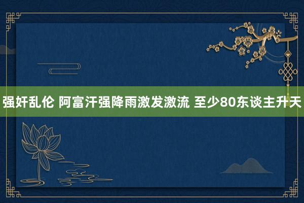 强奸乱伦 阿富汗强降雨激发激流 至少80东谈主升天