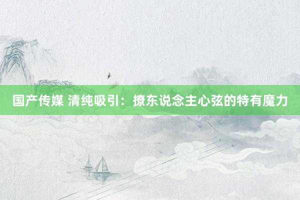 国产传媒 清纯吸引：撩东说念主心弦的特有魔力