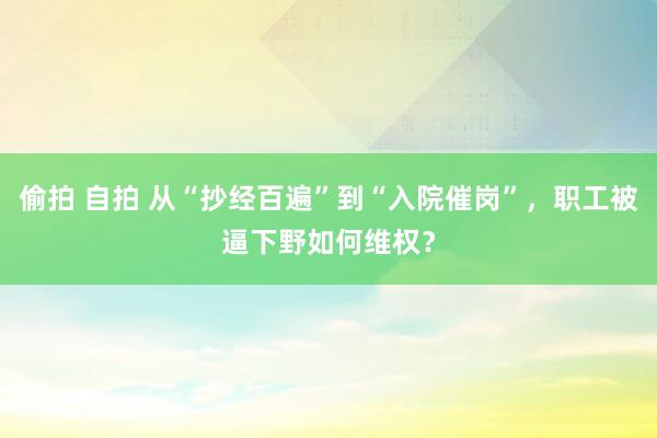 偷拍 自拍 从“抄经百遍”到“入院催岗”，职工被逼下野如何维权？