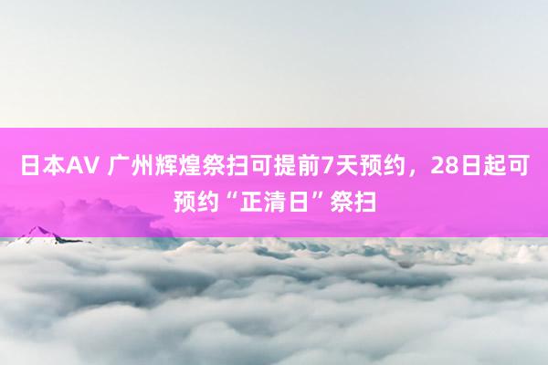 日本AV 广州辉煌祭扫可提前7天预约，28日起可预约“正清日”祭扫